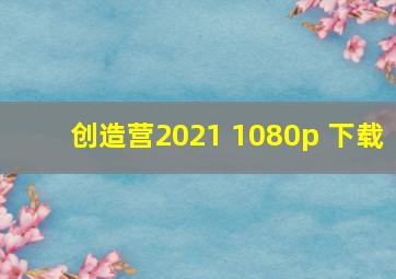 创造营2021 1080p 下载